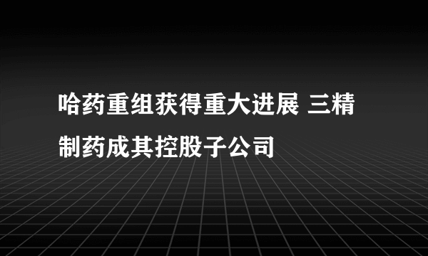 哈药重组获得重大进展 三精制药成其控股子公司