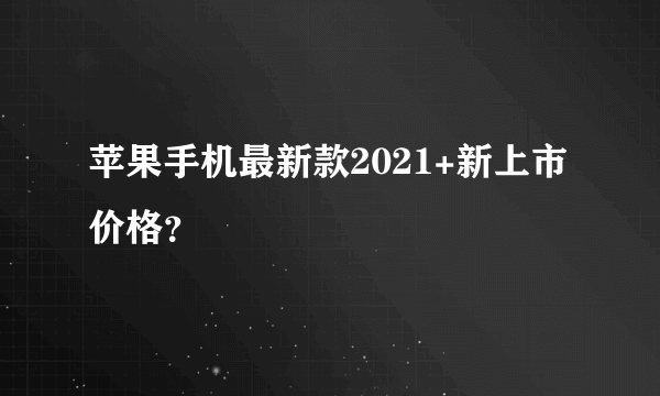 苹果手机最新款2021+新上市价格？