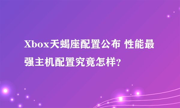 Xbox天蝎座配置公布 性能最强主机配置究竟怎样？