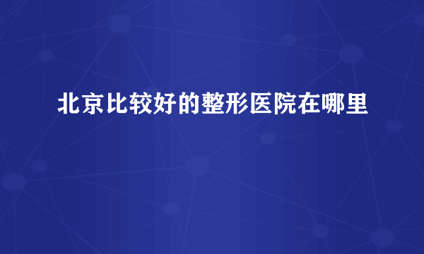 北京比较好的整形医院在哪里