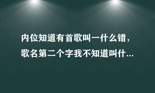 内位知道有首歌叫一什么错，歌名第二个字我不知道叫什么，内位知道的告诉我下