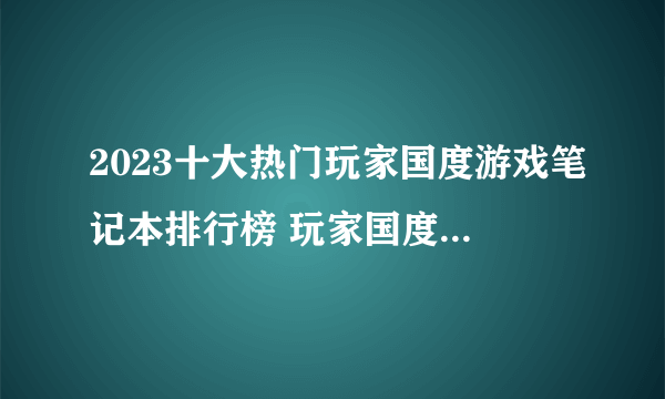 2023十大热门玩家国度游戏笔记本排行榜 玩家国度游戏笔记本哪款好【TOP榜】