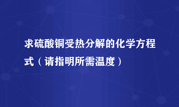 求硫酸铜受热分解的化学方程式（请指明所需温度）