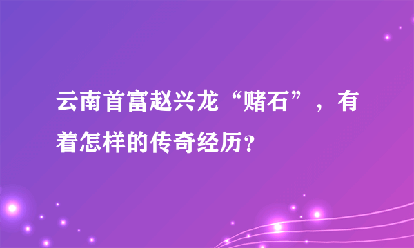 云南首富赵兴龙“赌石”，有着怎样的传奇经历？