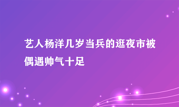 艺人杨洋几岁当兵的逛夜市被偶遇帅气十足