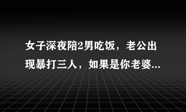 女子深夜陪2男吃饭，老公出现暴打三人，如果是你老婆，你会这样吗？