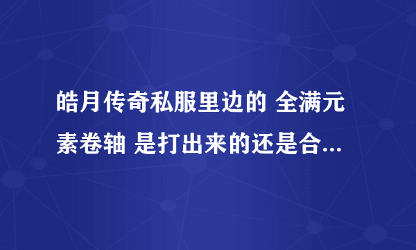 皓月传奇私服里边的 全满元素卷轴 是打出来的还是合出来的？具体在哪打或合成的，请高手指点下