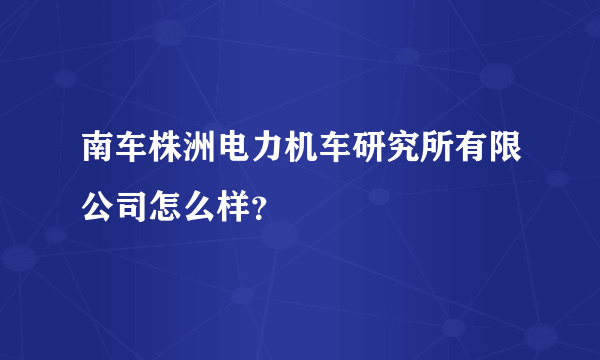 南车株洲电力机车研究所有限公司怎么样？