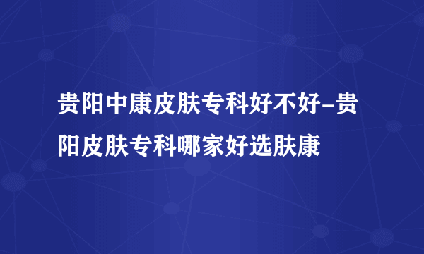 贵阳中康皮肤专科好不好-贵阳皮肤专科哪家好选肤康