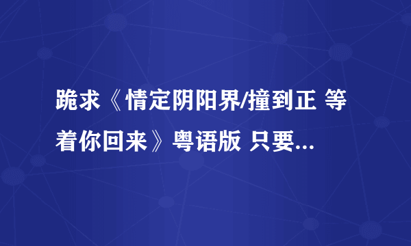 跪求《情定阴阳界/撞到正 等着你回来》粤语版 只要粤语版的 谢谢 是林文龙主演的 我是新手没有什么分 谢谢