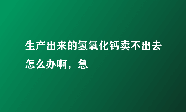 生产出来的氢氧化钙卖不出去怎么办啊，急