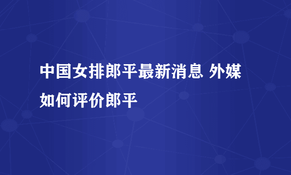 中国女排郎平最新消息 外媒如何评价郎平