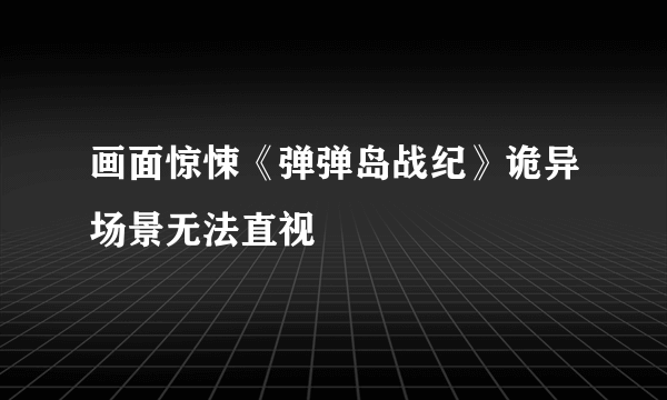 画面惊悚《弹弹岛战纪》诡异场景无法直视