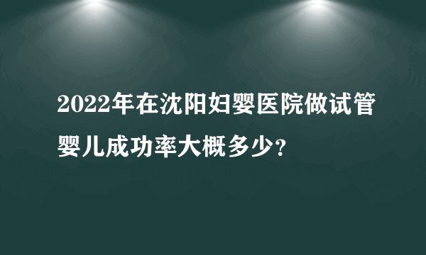 2022年在沈阳妇婴医院做试管婴儿成功率大概多少？