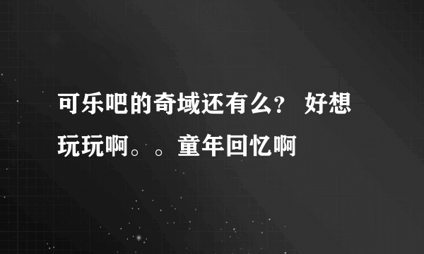 可乐吧的奇域还有么？ 好想玩玩啊。。童年回忆啊