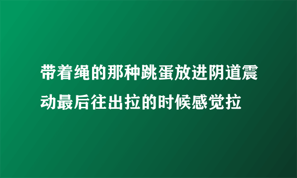 带着绳的那种跳蛋放进阴道震动最后往出拉的时候感觉拉