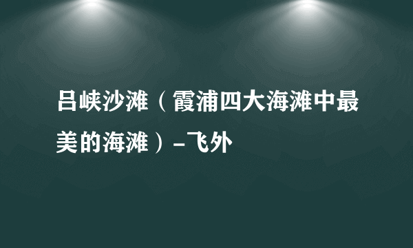 吕峡沙滩（霞浦四大海滩中最美的海滩）-飞外