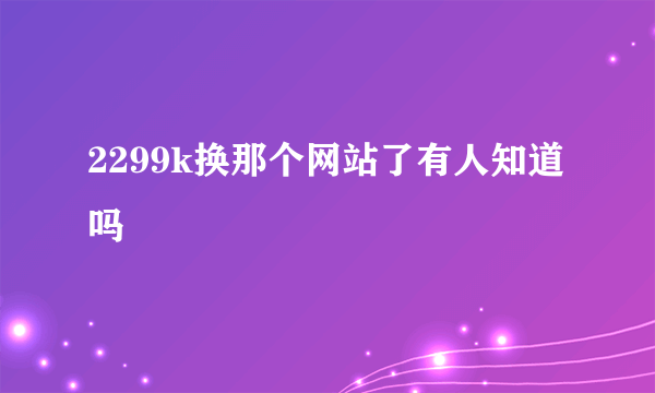 2299k换那个网站了有人知道吗