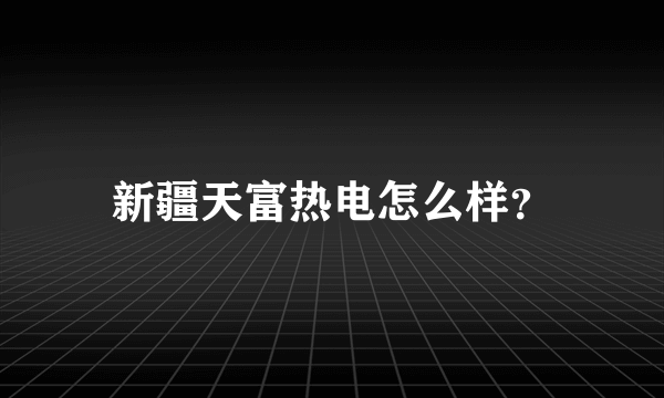 新疆天富热电怎么样？