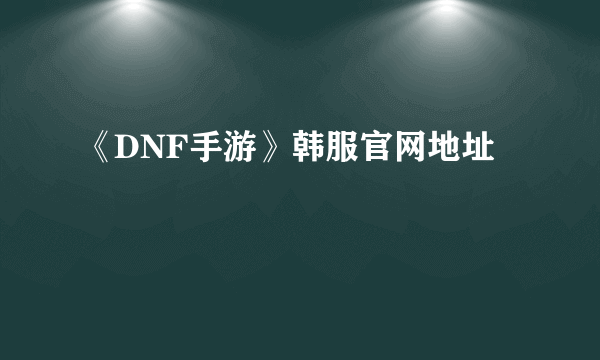 《DNF手游》韩服官网地址