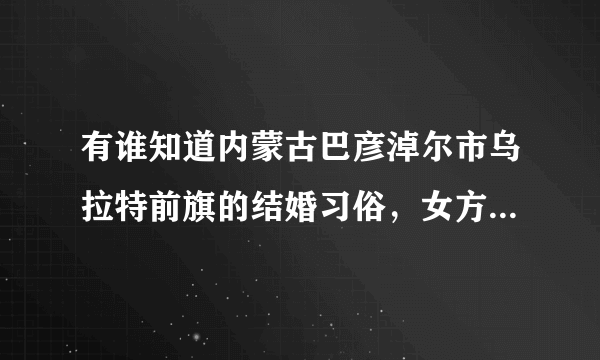 有谁知道内蒙古巴彦淖尔市乌拉特前旗的结婚习俗，女方要的财礼钱是多少，都有什么习俗。谢谢大家了。