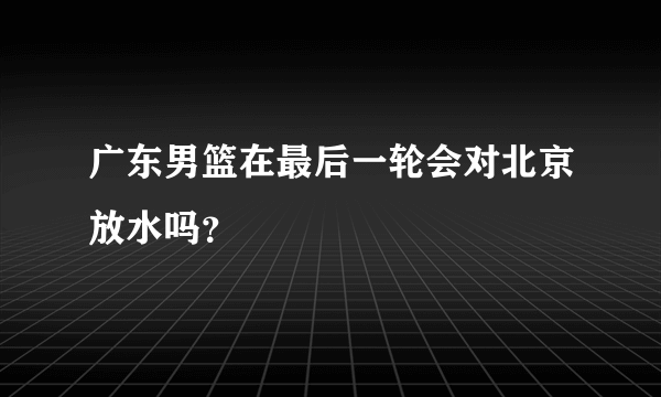 广东男篮在最后一轮会对北京放水吗？