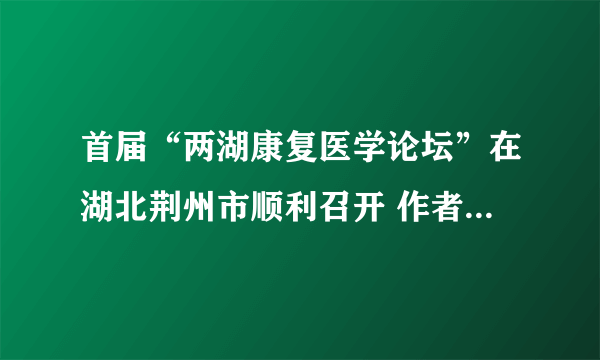 首届“两湖康复医学论坛”在湖北荆州市顺利召开 作者：NSWY