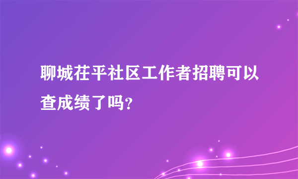 聊城茌平社区工作者招聘可以查成绩了吗？