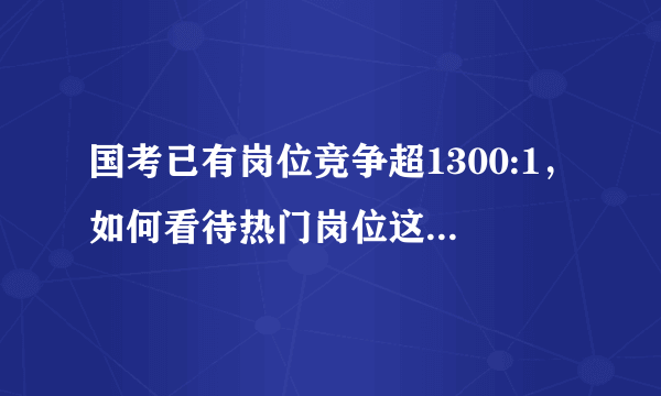 国考已有岗位竞争超1300:1，如何看待热门岗位这个竞争比例？