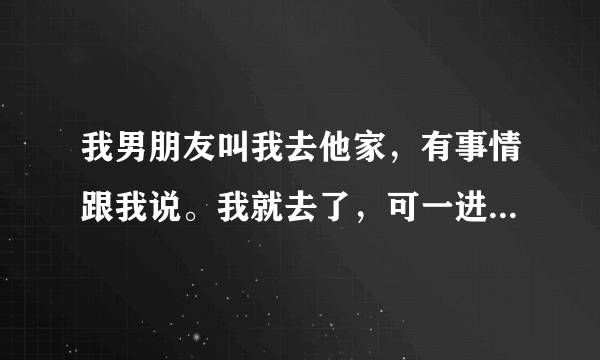 我男朋友叫我去他家，有事情跟我说。我就去了，可一进家门。男朋友就把我抱到他房间。然后就抚摸我？