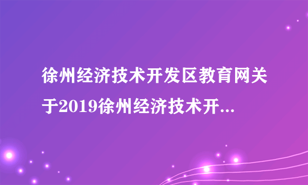 徐州经济技术开发区教育网关于2019徐州经济技术开发区管委会招聘聘用制教师准考证打印入口