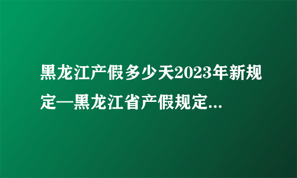 黑龙江产假多少天2023年新规定—黑龙江省产假规定2023