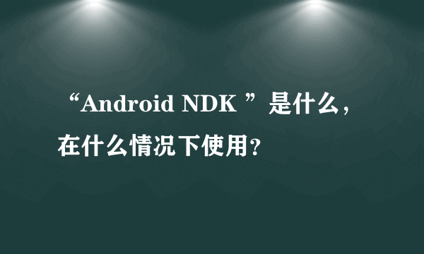 “Android NDK ”是什么，在什么情况下使用？