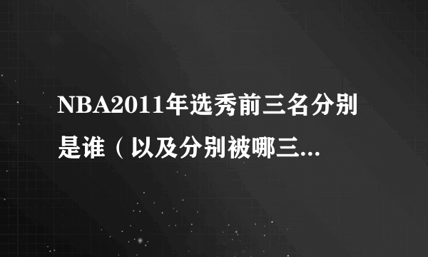 NBA2011年选秀前三名分别是谁（以及分别被哪三支球队所选）？？