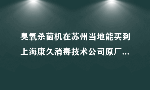 臭氧杀菌机在苏州当地能买到上海康久消毒技术公司原厂生产的吗？