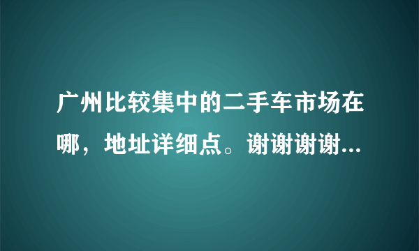 广州比较集中的二手车市场在哪，地址详细点。谢谢谢谢了，大神帮忙啊