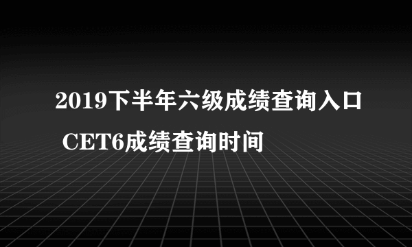 2019下半年六级成绩查询入口 CET6成绩查询时间