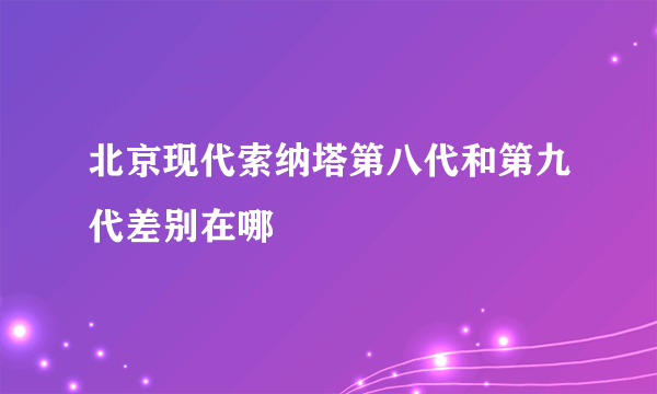 北京现代索纳塔第八代和第九代差别在哪