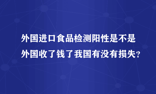 外国进口食品检测阳性是不是外国收了钱了我国有没有损失？