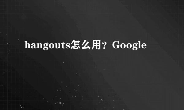 hangouts怎么用？Google