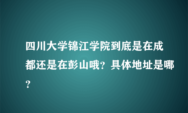 四川大学锦江学院到底是在成都还是在彭山哦？具体地址是哪？