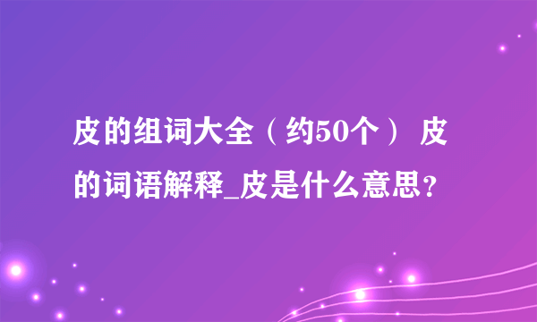 皮的组词大全（约50个） 皮的词语解释_皮是什么意思？