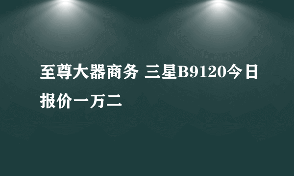 至尊大器商务 三星B9120今日报价一万二