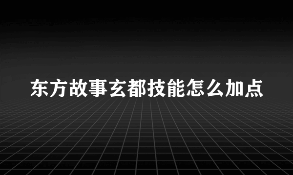 东方故事玄都技能怎么加点