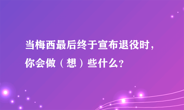 当梅西最后终于宣布退役时，你会做（想）些什么？