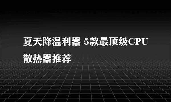 夏天降温利器 5款最顶级CPU散热器推荐