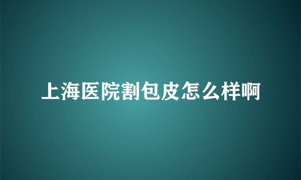 上海医院割包皮怎么样啊