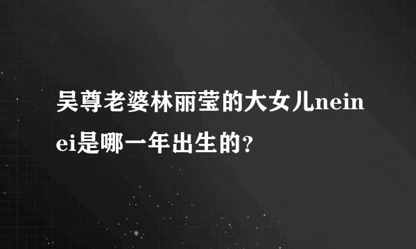 吴尊老婆林丽莹的大女儿neinei是哪一年出生的？