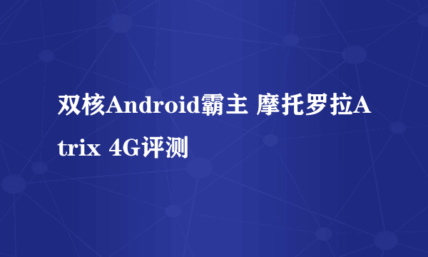 双核Android霸主 摩托罗拉Atrix 4G评测