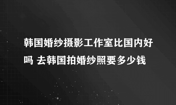 韩国婚纱摄影工作室比国内好吗 去韩国拍婚纱照要多少钱